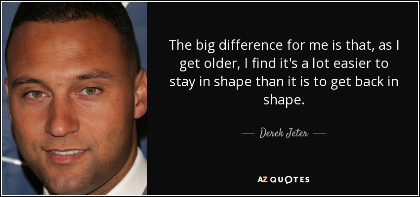 The big difference for me is that, as I get older, I find it's a lot easier to stay in shape than it is to get back in shape. - Derek Jeter