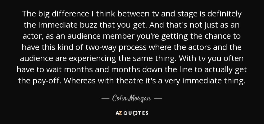 The big difference I think between tv and stage is definitely the immediate buzz that you get. And that's not just as an actor, as an audience member you're getting the chance to have this kind of two-way process where the actors and the audience are experiencing the same thing. With tv you often have to wait months and months down the line to actually get the pay-off. Whereas with theatre it's a very immediate thing. - Colin Morgan