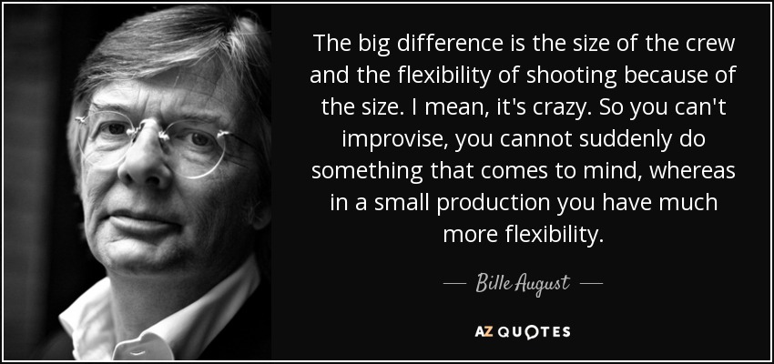 The big difference is the size of the crew and the flexibility of shooting because of the size. I mean, it's crazy. So you can't improvise, you cannot suddenly do something that comes to mind, whereas in a small production you have much more flexibility. - Bille August