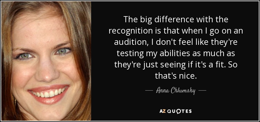 The big difference with the recognition is that when I go on an audition, I don't feel like they're testing my abilities as much as they're just seeing if it's a fit. So that's nice. - Anna Chlumsky