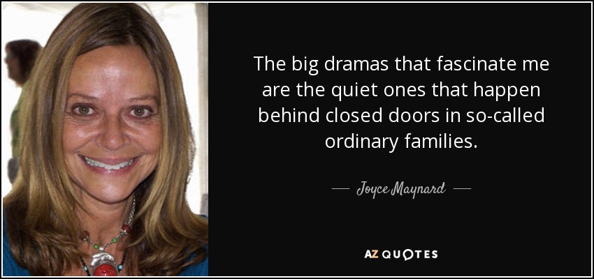 The big dramas that fascinate me are the quiet ones that happen behind closed doors in so-called ordinary families. - Joyce Maynard