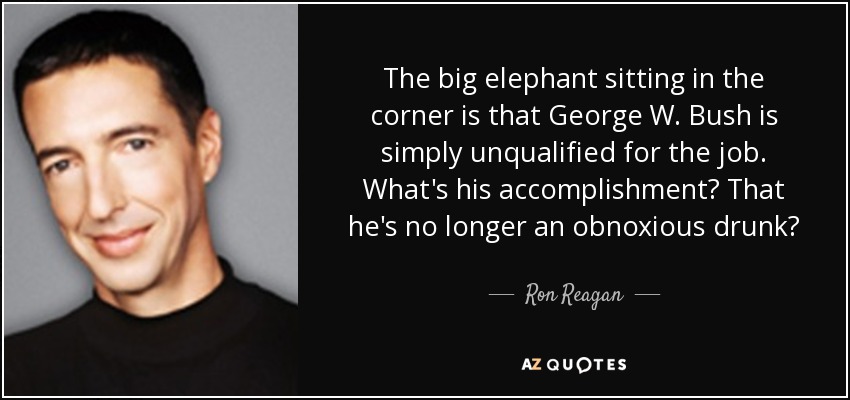 The big elephant sitting in the corner is that George W. Bush is simply unqualified for the job. What's his accomplishment? That he's no longer an obnoxious drunk? - Ron Reagan