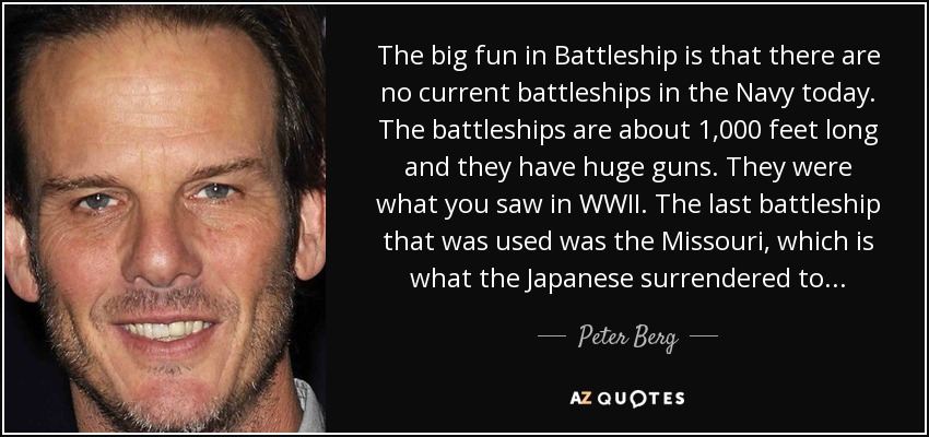 The big fun in Battleship is that there are no current battleships in the Navy today. The battleships are about 1,000 feet long and they have huge guns. They were what you saw in WWII. The last battleship that was used was the Missouri, which is what the Japanese surrendered to... - Peter Berg