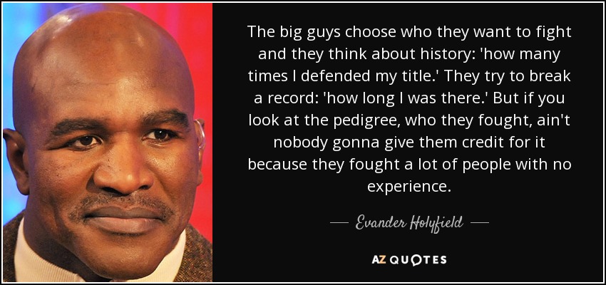 The big guys choose who they want to fight and they think about history: 'how many times I defended my title.' They try to break a record: 'how long I was there.' But if you look at the pedigree, who they fought, ain't nobody gonna give them credit for it because they fought a lot of people with no experience. - Evander Holyfield