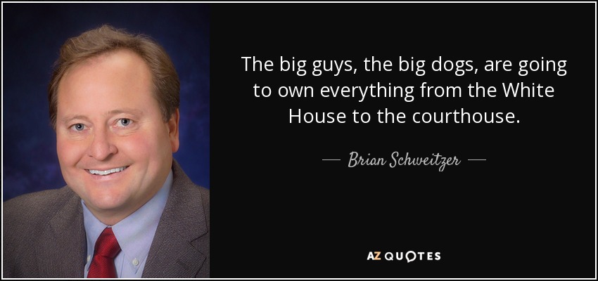 The big guys, the big dogs, are going to own everything from the White House to the courthouse. - Brian Schweitzer