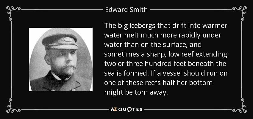 The big icebergs that drift into warmer water melt much more rapidly under water than on the surface, and sometimes a sharp, low reef extending two or three hundred feet beneath the sea is formed. If a vessel should run on one of these reefs half her bottom might be torn away. - Edward Smith