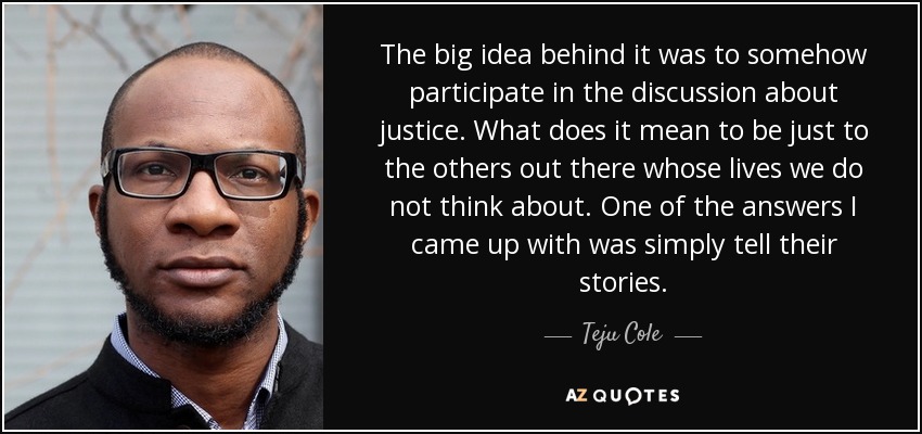 The big idea behind it was to somehow participate in the discussion about justice. What does it mean to be just to the others out there whose lives we do not think about. One of the answers I came up with was simply tell their stories. - Teju Cole