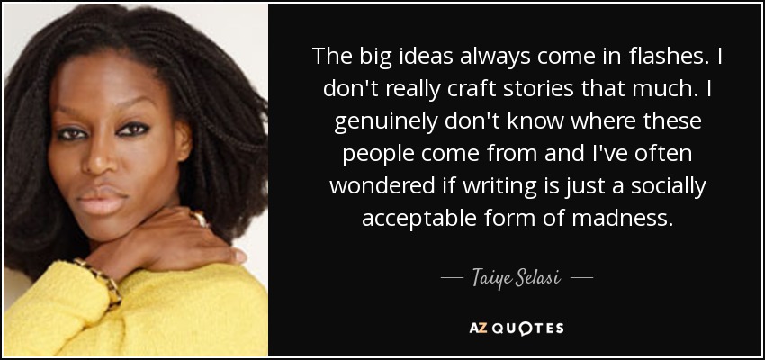 The big ideas always come in flashes. I don't really craft stories that much. I genuinely don't know where these people come from and I've often wondered if writing is just a socially acceptable form of madness. - Taiye Selasi