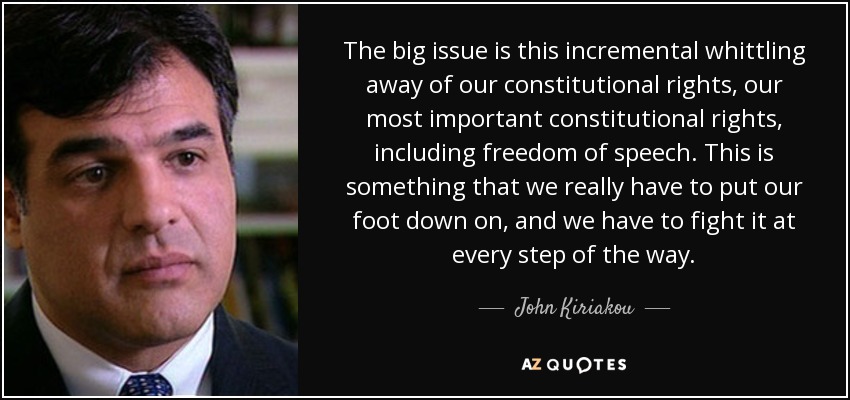 The big issue is this incremental whittling away of our constitutional rights, our most important constitutional rights, including freedom of speech. This is something that we really have to put our foot down on, and we have to fight it at every step of the way. - John Kiriakou