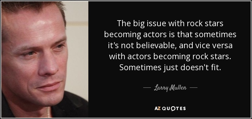 The big issue with rock stars becoming actors is that sometimes it's not believable, and vice versa with actors becoming rock stars. Sometimes just doesn't fit. - Larry Mullen, Jr.