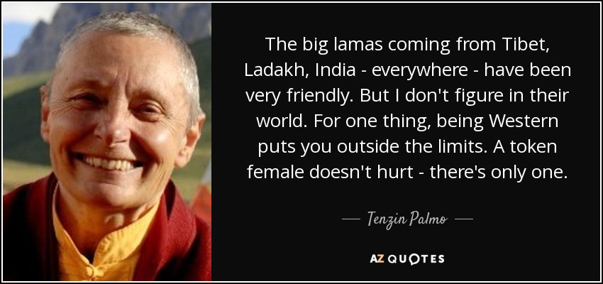 The big lamas coming from Tibet, Ladakh, India - everywhere - have been very friendly. But I don't figure in their world. For one thing, being Western puts you outside the limits. A token female doesn't hurt - there's only one. - Tenzin Palmo