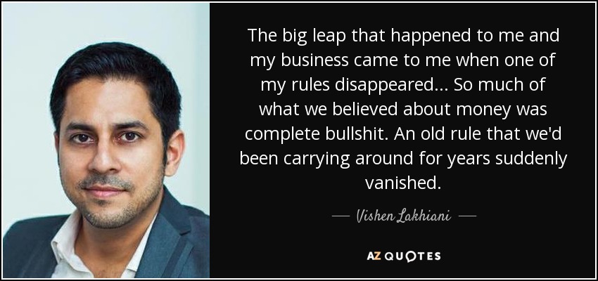 The big leap that happened to me and my business came to me when one of my rules disappeared... So much of what we believed about money was complete bullshit. An old rule that we'd been carrying around for years suddenly vanished. - Vishen Lakhiani