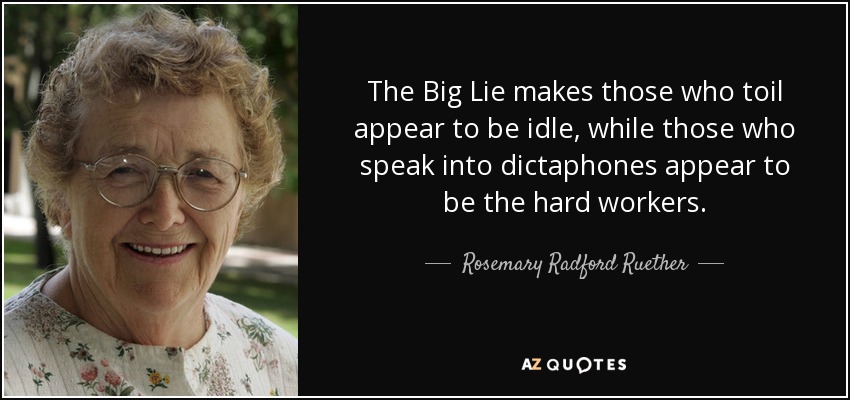 The Big Lie makes those who toil appear to be idle, while those who speak into dictaphones appear to be the hard workers. - Rosemary Radford Ruether