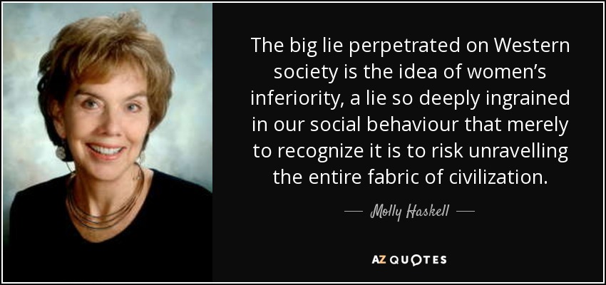 The big lie perpetrated on Western society is the idea of women’s inferiority, a lie so deeply ingrained in our social behaviour that merely to recognize it is to risk unravelling the entire fabric of civilization. - Molly Haskell