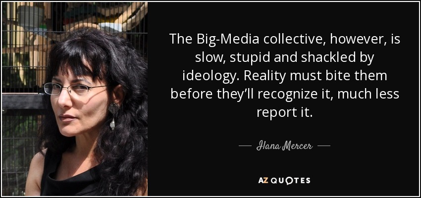 The Big-Media collective, however, is slow, stupid and shackled by ideology. Reality must bite them before they’ll recognize it, much less report it. - Ilana Mercer