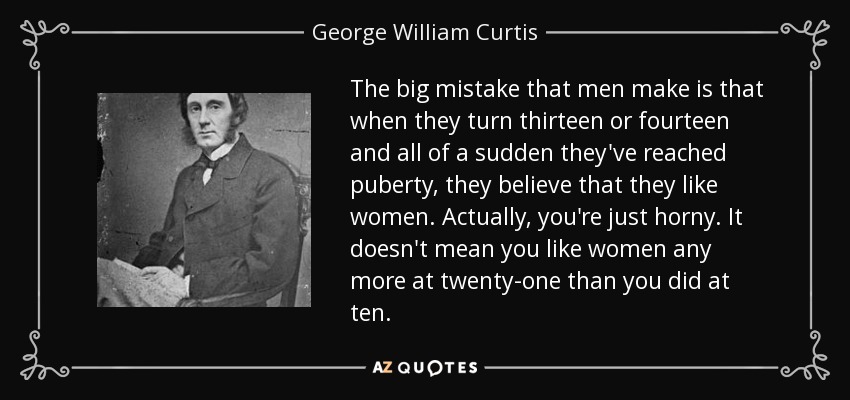 The big mistake that men make is that when they turn thirteen or fourteen and all of a sudden they've reached puberty, they believe that they like women. Actually, you're just horny. It doesn't mean you like women any more at twenty-one than you did at ten. - George William Curtis
