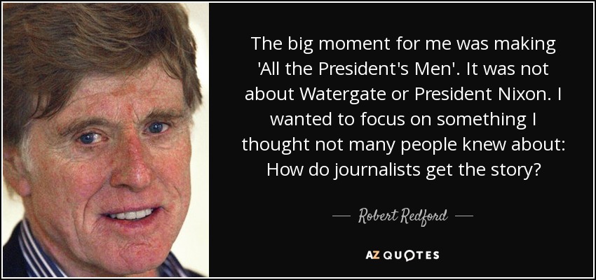 The big moment for me was making 'All the President's Men'. It was not about Watergate or President Nixon. I wanted to focus on something I thought not many people knew about: How do journalists get the story? - Robert Redford