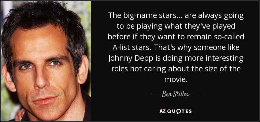 The big-name stars . . . are always going to be playing what they've played before if they want to remain so-called A-list stars. That's why someone like Johnny Depp is doing more interesting roles not caring about the size of the movie. - Ben Stiller