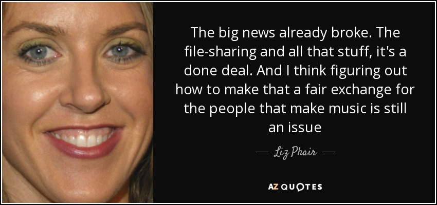 The big news already broke. The file-sharing and all that stuff, it's a done deal. And I think figuring out how to make that a fair exchange for the people that make music is still an issue - Liz Phair