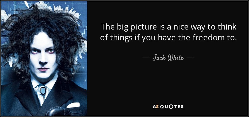 The big picture is a nice way to think of things if you have the freedom to. - Jack White