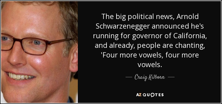 The big political news, Arnold Schwarzenegger announced he's running for governor of California, and already, people are chanting, 'Four more vowels, four more vowels. - Craig Kilborn