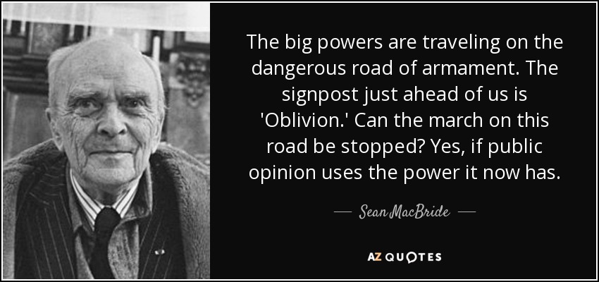 The big powers are traveling on the dangerous road of armament. The signpost just ahead of us is 'Oblivion.' Can the march on this road be stopped? Yes, if public opinion uses the power it now has. - Sean MacBride