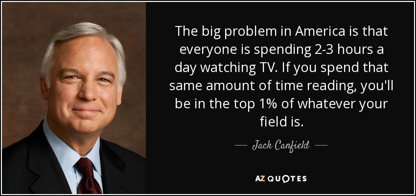 The big problem in America is that everyone is spending 2-3 hours a day watching TV. If you spend that same amount of time reading, you'll be in the top 1% of whatever your field is. - Jack Canfield