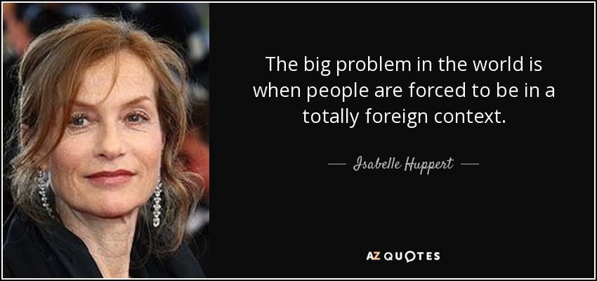 The big problem in the world is when people are forced to be in a totally foreign context. - Isabelle Huppert
