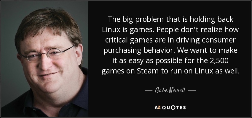 The big problem that is holding back Linux is games. People don't realize how critical games are in driving consumer purchasing behavior. We want to make it as easy as possible for the 2,500 games on Steam to run on Linux as well. - Gabe Newell