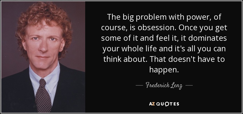 The big problem with power, of course, is obsession. Once you get some of it and feel it, it dominates your whole life and it's all you can think about. That doesn't have to happen. - Frederick Lenz