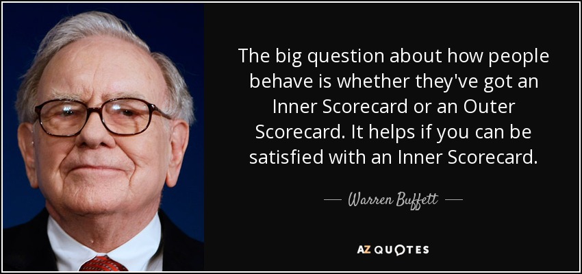 The big question about how people behave is whether they've got an Inner Scorecard or an Outer Scorecard. It helps if you can be satisfied with an Inner Scorecard. - Warren Buffett