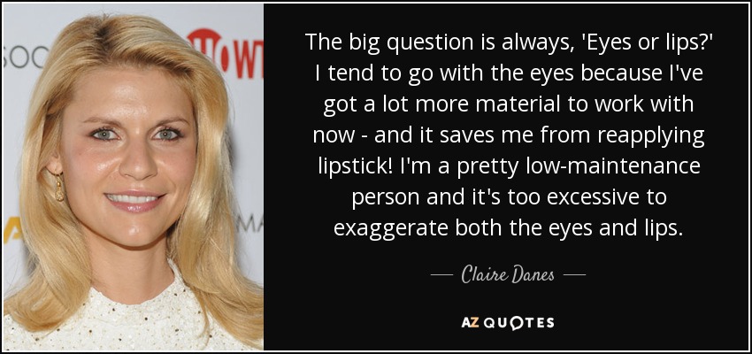 The big question is always, 'Eyes or lips?' I tend to go with the eyes because I've got a lot more material to work with now - and it saves me from reapplying lipstick! I'm a pretty low-maintenance person and it's too excessive to exaggerate both the eyes and lips. - Claire Danes