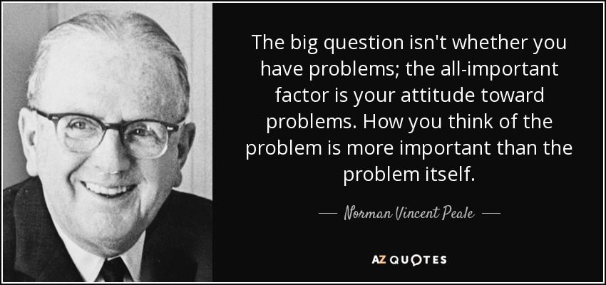 The big question isn't whether you have problems; the all-important factor is your attitude toward problems. How you think of the problem is more important than the problem itself. - Norman Vincent Peale