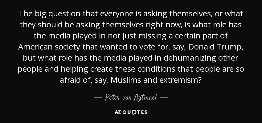 The big question that everyone is asking themselves, or what they should be asking themselves right now, is what role has the media played in not just missing a certain part of American society that wanted to vote for, say, Donald Trump, but what role has the media played in dehumanizing other people and helping create these conditions that people are so afraid of, say, Muslims and extremism? - Peter van Agtmael