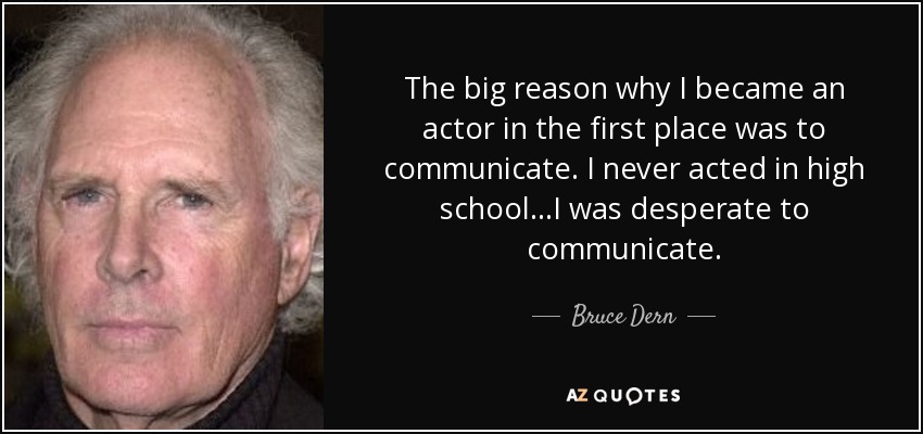 The big reason why I became an actor in the first place was to communicate. I never acted in high school...I was desperate to communicate. - Bruce Dern