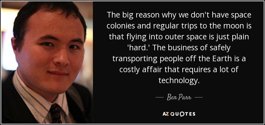 The big reason why we don't have space colonies and regular trips to the moon is that flying into outer space is just plain 'hard.' The business of safely transporting people off the Earth is a costly affair that requires a lot of technology. - Ben Parr