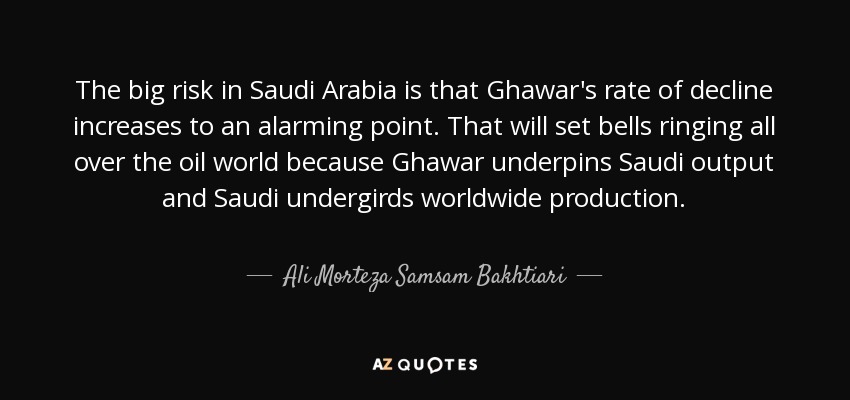 The big risk in Saudi Arabia is that Ghawar's rate of decline increases to an alarming point. That will set bells ringing all over the oil world because Ghawar underpins Saudi output and Saudi undergirds worldwide production. - Ali Morteza Samsam Bakhtiari