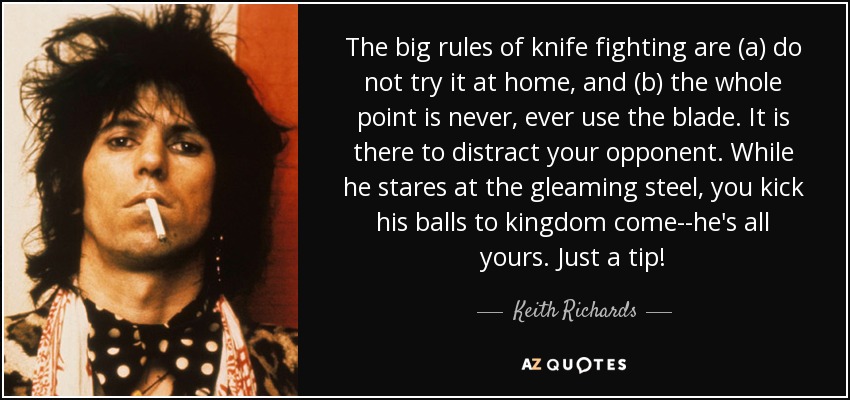 The big rules of knife fighting are (a) do not try it at home, and (b) the whole point is never, ever use the blade. It is there to distract your opponent. While he stares at the gleaming steel, you kick his balls to kingdom come--he's all yours. Just a tip! - Keith Richards