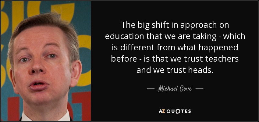 The big shift in approach on education that we are taking - which is different from what happened before - is that we trust teachers and we trust heads. - Michael Gove
