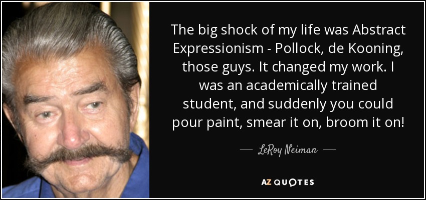 The big shock of my life was Abstract Expressionism - Pollock, de Kooning, those guys. It changed my work. I was an academically trained student, and suddenly you could pour paint, smear it on, broom it on! - LeRoy Neiman
