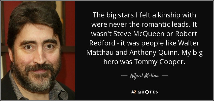 The big stars I felt a kinship with were never the romantic leads. It wasn't Steve McQueen or Robert Redford - it was people like Walter Matthau and Anthony Quinn. My big hero was Tommy Cooper. - Alfred Molina