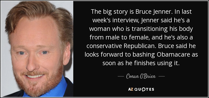 The big story is Bruce Jenner. In last week's interview, Jenner said he's a woman who is transitioning his body from male to female, and he's also a conservative Republican. Bruce said he looks forward to bashing Obamacare as soon as he finishes using it. - Conan O'Brien