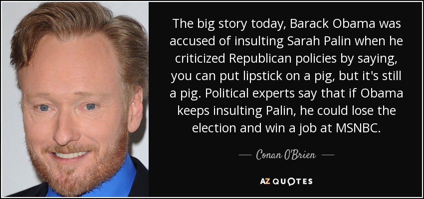 The big story today, Barack Obama was accused of insulting Sarah Palin when he criticized Republican policies by saying, you can put lipstick on a pig, but it's still a pig. Political experts say that if Obama keeps insulting Palin, he could lose the election and win a job at MSNBC. - Conan O'Brien