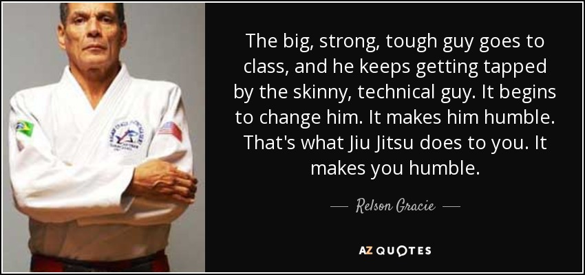 The big, strong, tough guy goes to class, and he keeps getting tapped by the skinny, technical guy. It begins to change him. It makes him humble. That's what Jiu Jitsu does to you. It makes you humble. - Relson Gracie