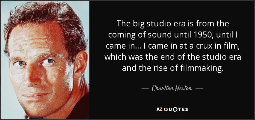 The big studio era is from the coming of sound until 1950, until I came in ... I came in at a crux in film, which was the end of the studio era and the rise of filmmaking. - Charlton Heston