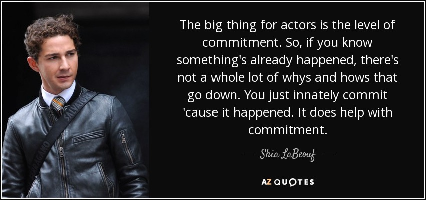 The big thing for actors is the level of commitment. So, if you know something's already happened, there's not a whole lot of whys and hows that go down. You just innately commit 'cause it happened. It does help with commitment. - Shia LaBeouf