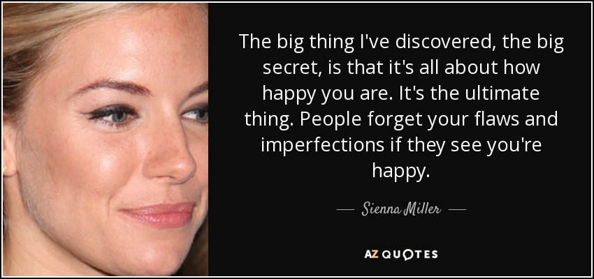 The big thing I've discovered, the big secret, is that it's all about how happy you are. It's the ultimate thing. People forget your flaws and imperfections if they see you're happy. - Sienna Miller