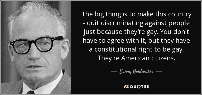 The big thing is to make this country - quit discriminating against people just because they're gay. You don't have to agree with it, but they have a constitutional right to be gay. They're American citizens. - Barry Goldwater