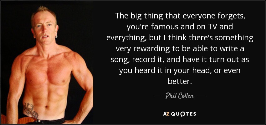 The big thing that everyone forgets, you're famous and on TV and everything, but I think there's something very rewarding to be able to write a song, record it, and have it turn out as you heard it in your head, or even better. - Phil Collen