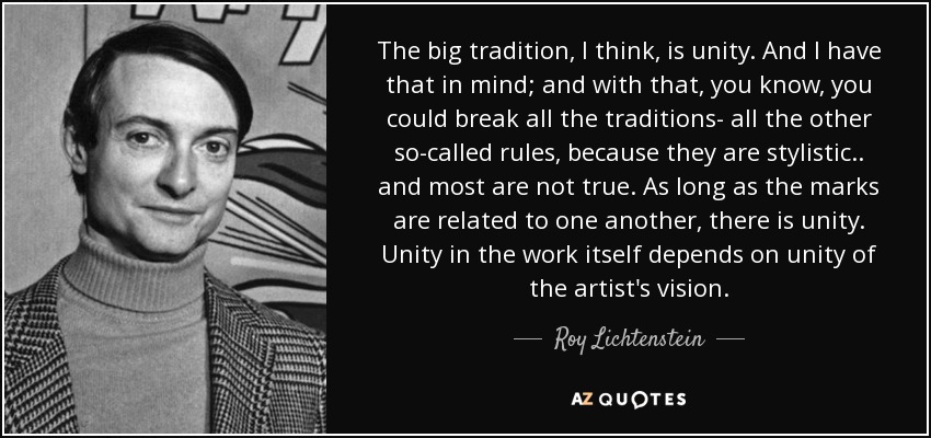 The big tradition, I think, is unity. And I have that in mind; and with that, you know, you could break all the traditions- all the other so-called rules, because they are stylistic.. and most are not true. As long as the marks are related to one another, there is unity. Unity in the work itself depends on unity of the artist's vision. - Roy Lichtenstein